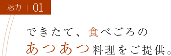 魅力01 できたて、食べごろのあつあつ料理をご提供。