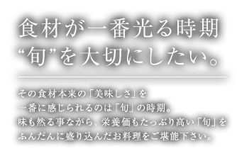 食材が一番光る時期“旬”を大切にしたい。 その食材本来の「美味しさ」を一番に感じられるのは「旬」の時期。味も然る事ながら、栄養価もたっぷり高い「旬」をふんだんに盛り込んだお料理をご堪能下さい。