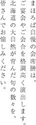 まほろば自慢の会席膳は、ご宴会やご会合を格調高く演出します。北海道の大自然が育んだ旬の数々を、皆さんでお愉しみください。