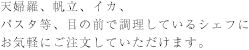 天婦羅、帆立、イカ、パスタ等、目の前で調理しているシェフにお気軽にご注文していただけます。