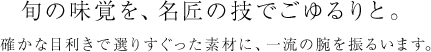 旬の味覚を、名匠の技でごゆるりと。確かな目利きで選りすぐった素材に、一流の腕を振るいます。