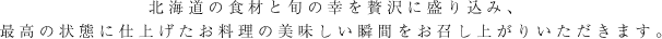 北海道の食材と旬の幸を贅沢に盛り込み、最高の状態に仕上げたお料理の美味しい瞬間をお召し上がりいただきます。