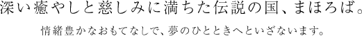 深い癒やしと慈しみに満ちた伝説の国、まほろば。情緒豊かなおもてなしで、夢のひとときへといざないます。