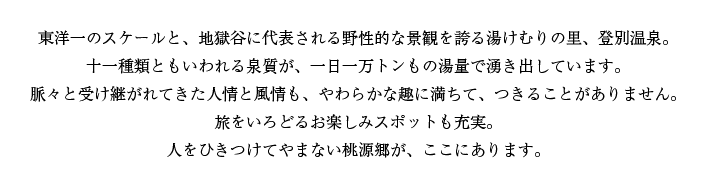 東洋一のスケールと、地獄谷に代表される野性的な景観を誇る湯けむりの里、登別温泉。十一種類ともいわれる泉質が、一日一万トンもの湯量で湧き出しています。脈々と受け継がれてきた人情と風情も、やわらかな趣に満ちて、つきることがありません。旅をいろどるお楽しみスポットも充実。人をひきつけてやまない桃源郷が、ここにあります。